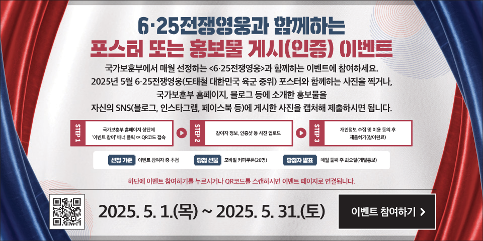 6·25전쟁영웅과 함께하는 
포스터 또는 홍보물 게시(인증) (이벤트 
국가보훈부에서 매월 선정하는 <6·25전쟁영웅>과 함께하는 이벤트에 참여하세요. 
2025년 5월 6·25전쟁영웅(도태철 대한민국 육군 중위) 포스터와 함께하는 사진을 찍거나, 국가보훈부 홈페이지, 블로그 등에 소개한 홍보물을 자신의 SNS(블로그, 인스타그램, 페이스북 등)에 게시한 사진을 캡처해 제출하시면 됩니다. 
국가보훈부 홈페이지 상단에 '이벤트 참여' 배너 클릭 OR QR코드(https://naver.me/xeAB9C0O) 접속 
STEP 2 
참여자 정보, 인증샷 등 사진 업로드 
STEP 3 
개인정보 수집 및 이용 동의 후 제출하기(참여완료) 
STEP 1 
선정 기준 
이벤트 참여자 중 추첨 
당첨 선물 
모바일 커피쿠폰(20명) 
당첨자 발표 
매월 둘째 주 화요일(개별통보) 
하단에 이벤트 참여하기를 누르시거나 QR코드를 스캔하시면 이벤트 페이지로 연결됩니다. 
QR코드(https://naver.me/xeAB9C0O) 2025. 5. 1.(목) ~ 2025. 5. 31.(토) 
이벤트 참여하기 >