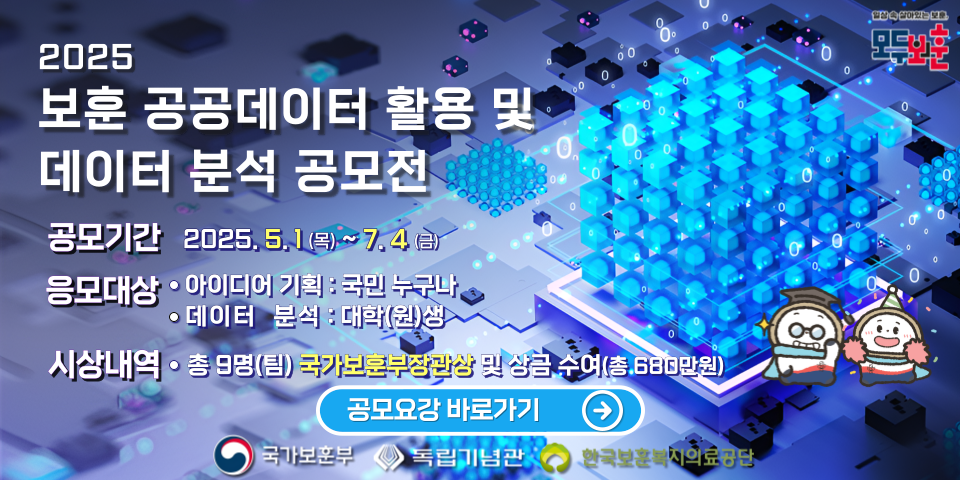 2025 국가보훈부 
보훈 공공데이터 활용 및 데이터 분석 공모전 
공모기간 2025, 5.1(목)~7.4(금)
응모대상
아이디어 기획 : 국민 누구나 
데이터 분석 : 대학(원)생 
시상내역
총 9명(팀) 국가보훈부장관상 및 상금 수여(총 680만원) 
공모요강 바로가기 
국가보훈부 독립기념관 한국보훈복지의료공단