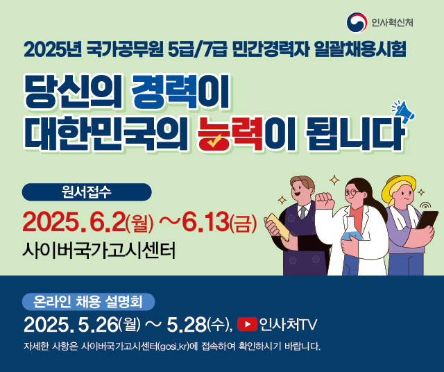 인사혁신처 
2025년 국가공무원 5급/7급 민간경력자 일괄채용시험 
당신의 경력이 
대한민국의 능력이 됩니다 
원서접수 
2025.6.2(월)~6.13(금) 
사이버국가고시센터 
온라인 채용 설명회 
2025.5.26(월) ~ 5.28(수), 
인사처TV 
자세한 사항은 사이버국가고시센터(gosi.kr)에 접속하여 확인하시기 바랍니다.