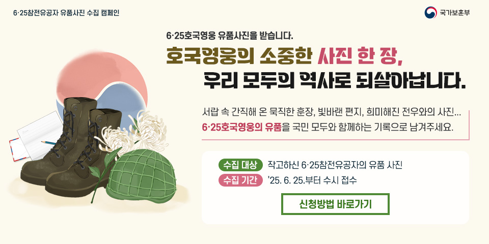 6·25참전유공자 유품사진 수집 캠페인
국가보훈부
6·25호국영웅 유품사진을 받습니다.
호국영웅의 소중한 사진 한 장, 우리 모두의 역사로 되살아납니다.
서랍 속 간직해 온 묵직한 훈장, 빛바랜 편지, 희미해진 전우와의 사진...
6·25호국영웅의 유품을 국민 모두와 함께하는 기록으로 남겨주세요.
수집 대상
작고하신 6·25참전유공자의 유품 사진
수집 기간
25. 6. 25.부터 수시 접수
신청방법 바로가기