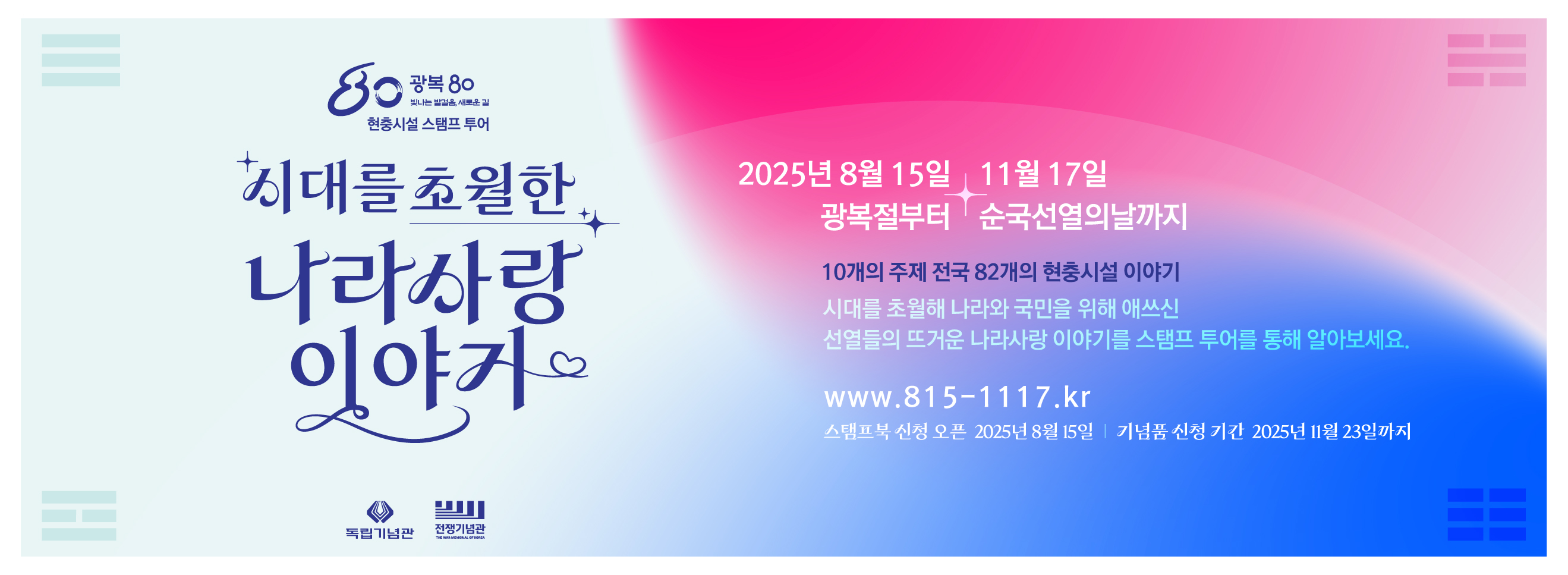 현충시설 스탬프 투어
시대를 초월한 나라사랑 이야기
2025년 8월 15일 11월 17일
광복절부터 순국선열의 날까지
10개의 주제 전국 82개의 현충시설 이야기
시대를 초월해 나라와 국민을 위해 애쓰신 선열들의 뜨거운 나라사랑 이야기를 스탬프 투어를 통해 알아보세요.
www.815-1117.kr
스탬프북 신성 오픈 2025년 8월 15일 기념품 신청 기간 2025년 11월 23일까지