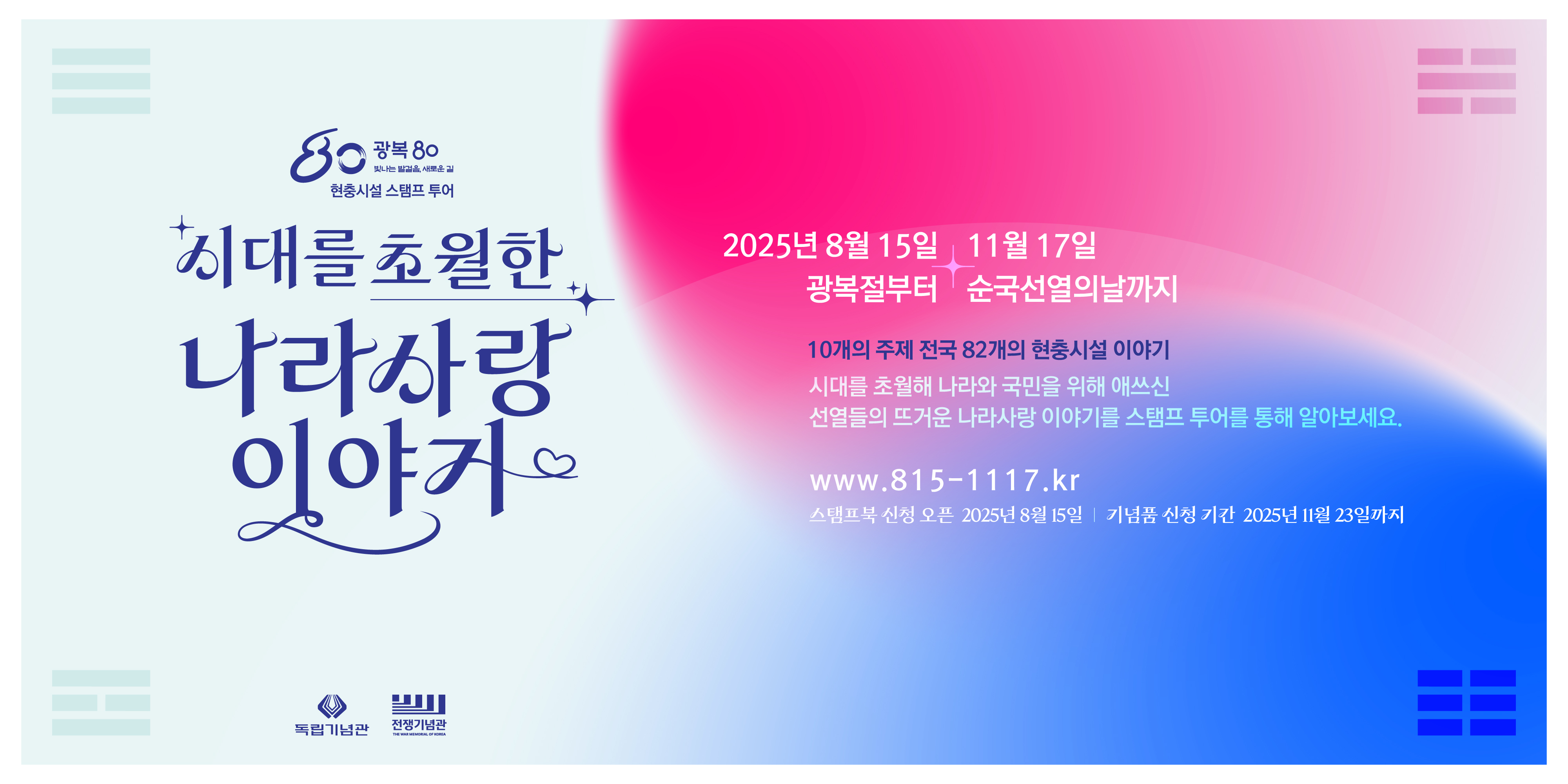 현충시설 스탬프 투어
시대를 초월한 나라사랑 이야기
2025년 8월 15일 11월 17일
광복절부터 순국선열의 날까지
10개의 주제 전국 82개의 현충시설 이야기
시대를 초월해 나라와 국민을 위해 애쓰신 선열들의 뜨거운 나라사랑 이야기를 스탬프 투어를 통해 알아보세요.
www.815-1117.kr
스탬프북 신성 오픈 2025년 8월 15일 기념품 신청 기간 2025년 11월 23일까지