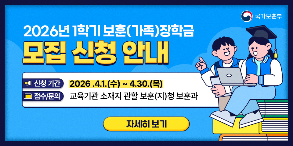 국가보훈부
2026년 1학기 보훈(가족)장학금
모집 신청 안내
신청 기간
2026.4.1.(수) ~ 4.30.(목)
접수/문의
교육기관 소재지 관할 보훈(지)청 보훈과