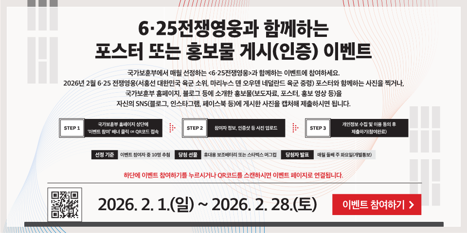 6·25전쟁영웅과 함께하는 포스터 또는 홍보물 게시(인증) 이벤트
국가보훈부에서 매월 선정하는 <6·25전쟁영웅>과 함께하는 이벤트에 참여하세요. 2026년 2월 6·25 전쟁영웅(서홍선 대한민국 육군 소위, 마리누스 덴 오우덴 네덜란드 육군 중령) 포스터와 함께하는 사진을 찍거나, 국가보훈부 홈페이지, 블로그 등에 소개한 홍보물(보도자료, 포스터, 홍보 영상 등)을 자신의 SNS(블로그, 인스타그램, 페이스북 등)에 게시한 사진을 캡처해 제출하시면 됩니다.
STEP 1
국가보훈부 홈페이지 상단에 '이벤트 참여' 배너 클릭 OR QR코드 접속
STEP 2
참여자 정보, 인증샷 등 사진 업로드
STEP 3
개인정보 수집 및 이용 동의 후 제출하기(참여완료)
선정 기준
이벤트 참여자 중 10명 추첨
당첨 선물
휴대용 보조배터리 또는 스타벅스 머그
당첨자 발표
매월 둘째 주 화요일(개별통보)
2026. 2. 1.(일) ~ 2026. 2. 28.(토)
